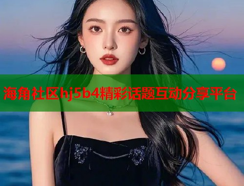 海角社区hj5b4精彩话题互动分享平台