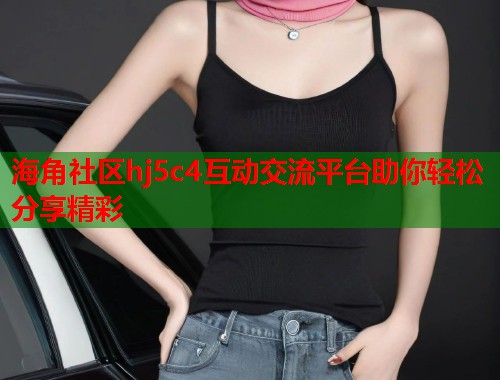 海角社区hj5c4互动交流平台助你轻松分享精彩
