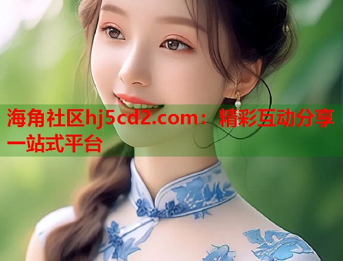 海角社区hj5cd2.com：精彩互动分享一站式平台