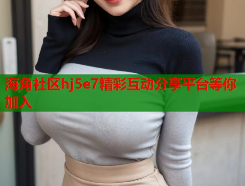 海角社区hj5e7精彩互动分享平台等你加入