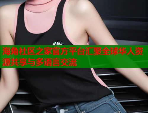 海角社区之家官方平台汇聚全球华人资源共享与多语言交流