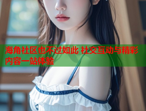 海角社区也不过如此 社交互动与精彩内容一站体验 海角社区也不过如此 社交互动与精彩内容一站体验