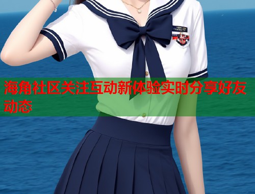 海角社区关注互动新体验实时分享好友动态