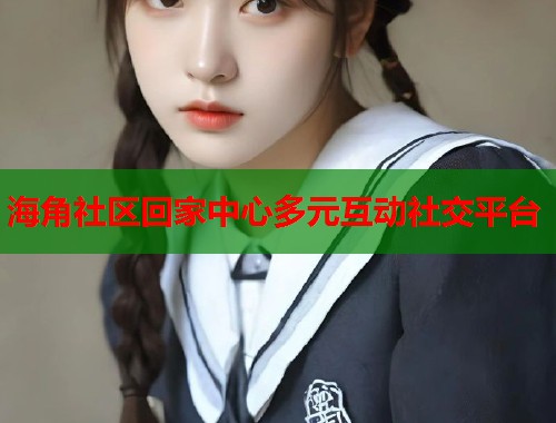 海角社区回家中心多元互动社交平台