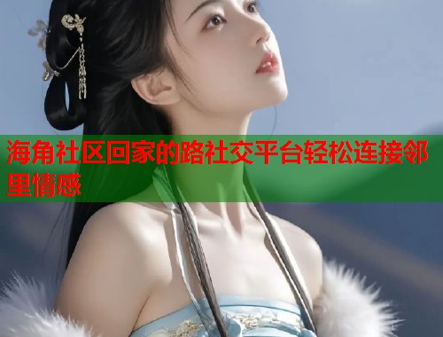 海角社区回家的路社交平台轻松连接邻里情感