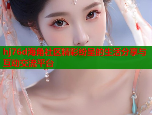 hj76d海角社区精彩纷呈的生活分享与互动交流平台 hj76d海角社区精彩纷呈的生活分享与互动交流平台