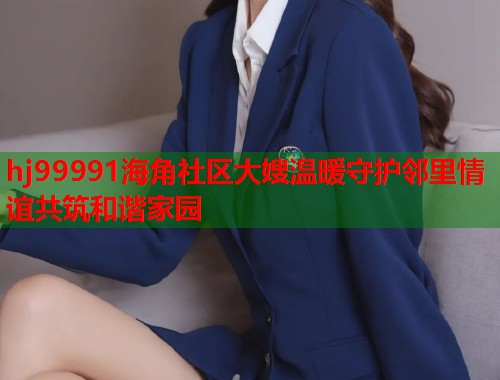 hj99991海角社区大嫂温暖守护邻里情谊共筑和谐家园 hj99991海角社区大嫂温暖守护邻里情谊共筑和谐家园