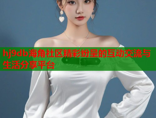 hj9db海角社区精彩纷呈的互动交流与生活分享平台