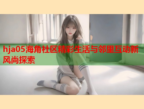 hja05海角社区精彩生活与邻里互动新风尚探索 hja05海角社区精彩生活与邻里互动新风尚探索