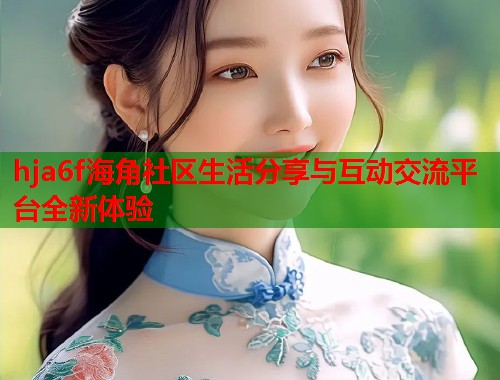 hja6f海角社区生活分享与互动交流平台全新体验