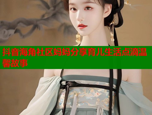 抖音海角社区妈妈分享育儿生活点滴温馨故事
