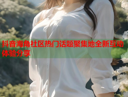 抖音海角社区热门话题聚集地全新互动体验分享