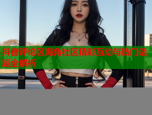 抖音评论区海角社区精彩互动与热门话题全解析
