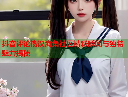 抖音评论热议海角社区精彩瞬间与独特魅力揭秘