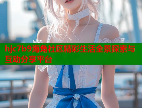 hjc7b9海角社区精彩生活全景探索与互动分享平台