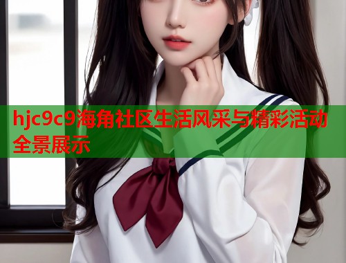 hjc9c9海角社区生活风采与精彩活动全景展示