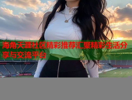 海角天涯社区精彩推荐汇聚精彩生活分享与交流平台