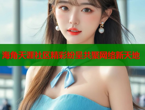 海角天涯社区精彩纷呈共聚网络新天地