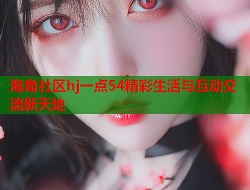 海角社区hj一点54精彩生活与互动交流新天地