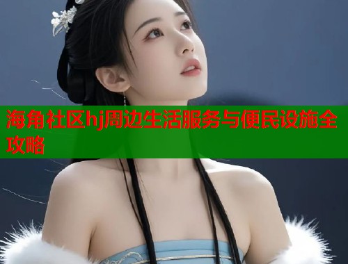 海角社区hj周边生活服务与便民设施全攻略