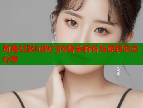 海角社区hj热门内容全解析与最新动态分享