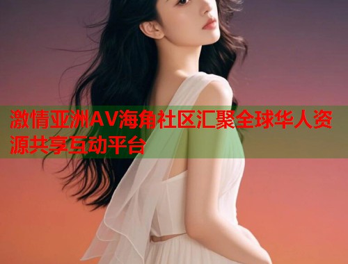 激情亚洲AV海角社区汇聚全球华人资源共享互动平台