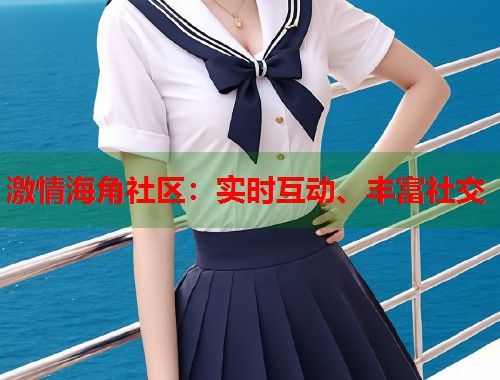 激情海角社区:实时互动、丰富社交 激情海角社区:实时互动、丰富社交