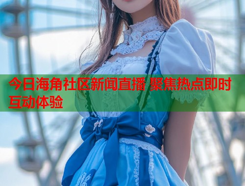 今日海角社区新闻直播 聚焦热点即时互动体验 今日海角社区新闻直播 聚焦热点即时互动体验