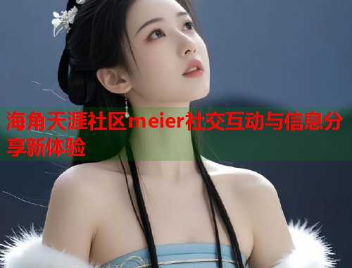 海角天涯社区meier社交互动与信息分享新体验 海角天涯社区meier社交互动与信息分享新体验