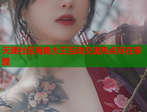 天涯社区海角大王互动交流热点尽在掌握 天涯社区海角大王互动交流热点尽在掌握