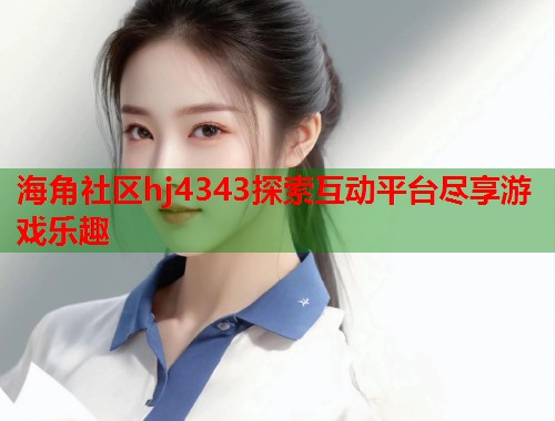 海角社区hj4343探索互动平台尽享游戏乐趣 海角社区hj4343探索互动平台尽享游戏乐趣