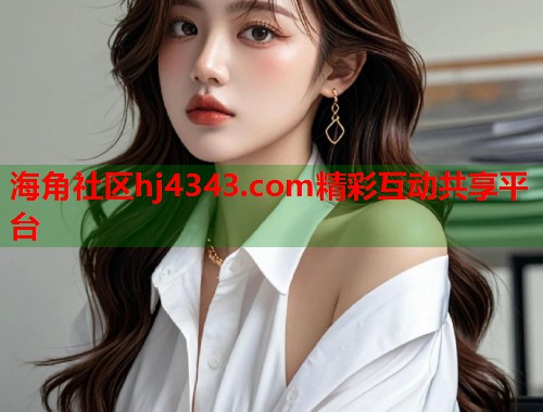 海角社区hj4343.com精彩互动共享平台 海角社区hj4343.com精彩互动共享平台
