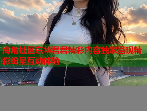 海角社区东华君君精彩内容独家呈现精彩纷呈互动体验 海角社区东华君君精彩内容独家呈现精彩纷呈互动体验