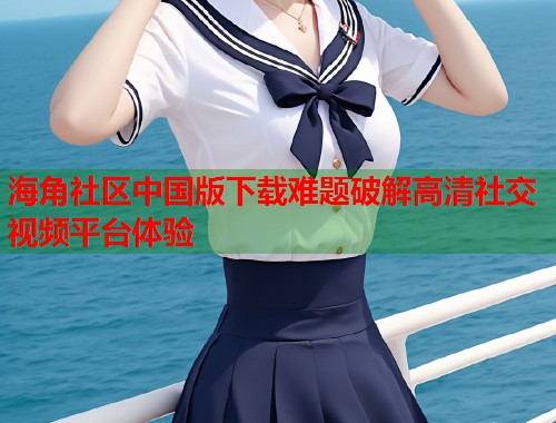 海角社区中国版下载难题破解高清社交视频平台体验 海角社区中国版下载难题破解高清社交视频平台体验
