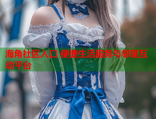 海角社区入口 便捷生活服务与邻里互动平台 海角社区入口 便捷生活服务与邻里互动平台