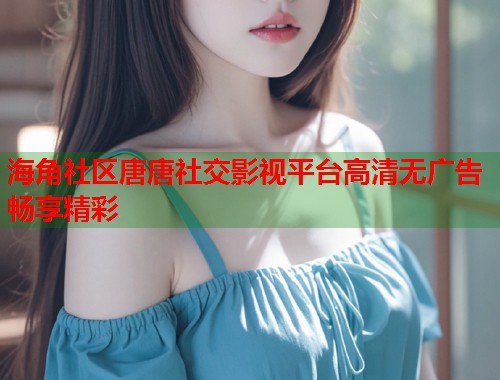 海角社区唐唐社交影视平台高清无广告畅享精彩 海角社区唐唐社交影视平台高清无广告畅享精彩