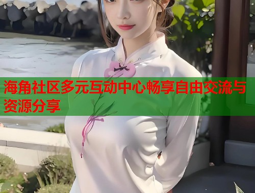 海角社区多元互动中心畅享自由交流与资源分享 海角社区多元互动中心畅享自由交流与资源分享