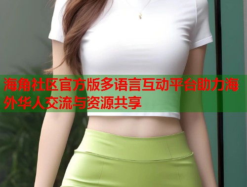 海角社区官方版多语言互动平台助力海外华人交流与资源共享 海角社区官方版多语言互动平台助力海外华人交流与资源共享
