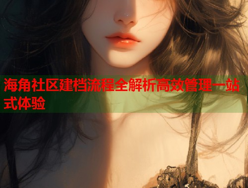 海角社区建档流程全解析高效管理一站式体验 海角社区建档流程全解析高效管理一站式体验