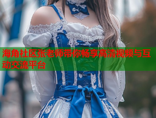 海角社区张老师带你畅享高清视频与互动交流平台 海角社区张老师带你畅享高清视频与互动交流平台