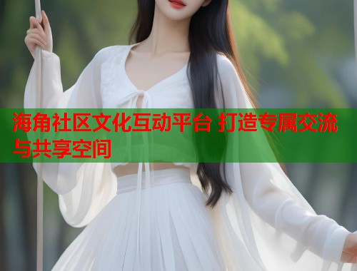 海角社区文化互动平台 打造专属交流与共享空间