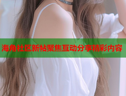 海角社区新帖聚焦互动分享精彩内容 海角社区新帖聚焦互动分享精彩内容