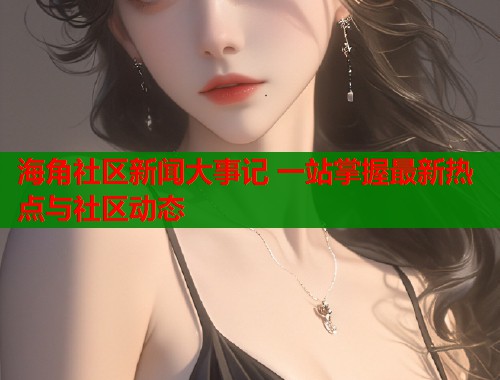海角社区新闻大事记 一站掌握最新热点与社区动态 海角社区新闻大事记 一站掌握最新热点与社区动态