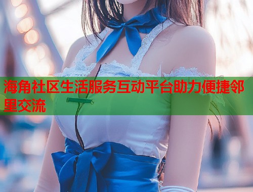 海角社区生活服务互动平台助力便捷邻里交流