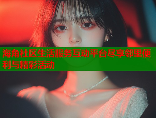 海角社区生活服务互动平台尽享邻里便利与精彩活动