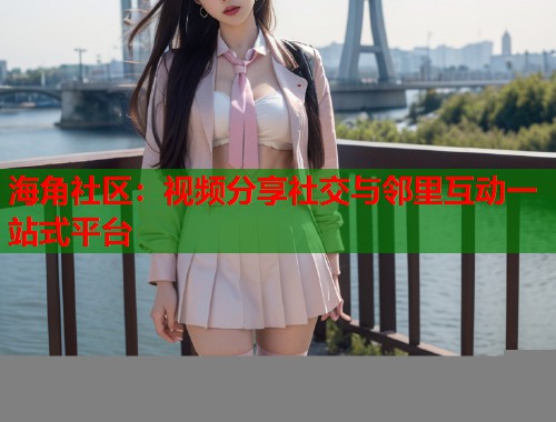 海角社区：视频分享社交与邻里互动一站式平台