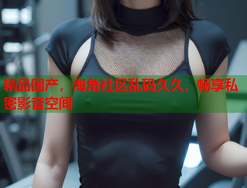 精品国产，海角社区乱码久久，畅享私密影音空间