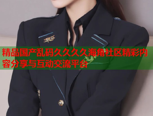 精品国产乱码久久久久海角社区精彩内容分享与互动交流平台