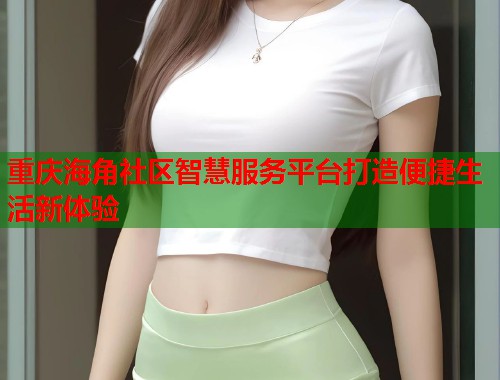 重庆海角社区智慧服务平台打造便捷生活新体验